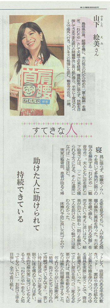 四国新聞　すてきな人　やましたえみ  山下 絵美さん。  島根県出身。結婚を機に、夫の祖父の代から始めた「冨士製綿」を継ぎ、「ねむたや」として夫婦で店を経営。寝具販売に限らず、快眠を目指してさまざまな眠りの問題解決に取り組む傍ら、半年に1度ほどのペ ースで海外へ行き、ビジネスの勉強にも励む。観音寺市在住。37歳。  すてきな人  寝具に限らず、知識やノウハウを用いて多角的に眠りの悩みを解決する「ねむたや」(観音寺市)。夫とともに店を営む山下絵美さんは、「ここに来たら寝られるようになる。 そんな場所になれば」とほほ笑む。実家は整骨院。患者が明るく帰 る姿を見るうちに、人が抱える問題の解決に興味を持った。 夫の家業を継ぐ際も、「眠れる状態」を売るという考えに迷いはなく、結果が出ない時期も「眠りを解決して人を助ける」という軸だけは変わらなかった。   床擦れ予防に良い天然ゴムのマットレス、吸湿性のある羊毛の敷きパッドー。素材や体の仕組みな ど必要な知識を学びつつ、あらゆる寝具を実際に使うことで、商品 も厳選されていった。ヒアリング で正しい原因を見つけ、「変える必   要があれば、寝具を勧める」。大切 なのは誰かの問題を解決すること。  何よりのやりがいは感謝の声。 「結局、助けた人たちに助けられ て持続できているんです」。苦し  い時には見返し、力に変える。「睡 助けた人に助けられて  眠中に体を痛めている人は多い。 根本的な解決策に気づいてもらえ るよう、『ねむたや』をもっと知 ってもらいたい」。お助け上手を 目指し、全力で取り組む。  ねむたや] 検索   助けた人に助けられて持続できている