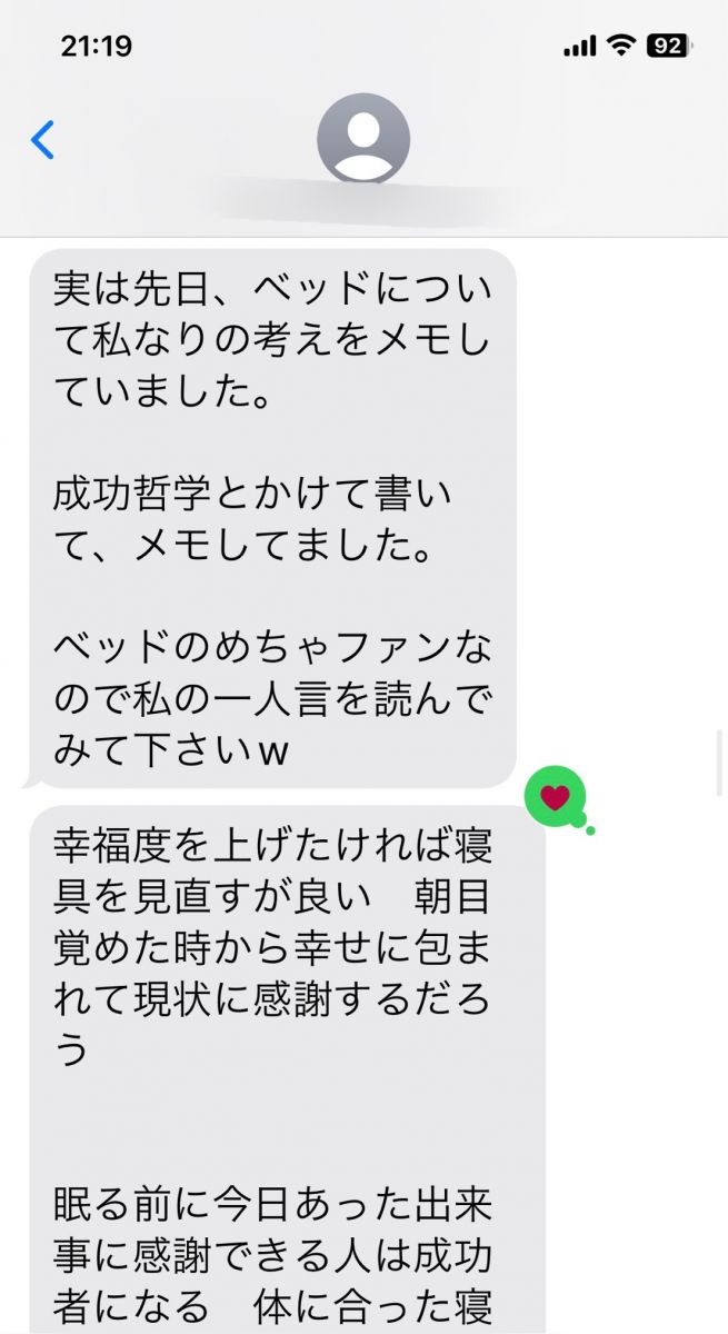 【成功哲学】 幸福度を上げたければ寝具を見直すが良い　朝目覚めた時から幸せに包まれて現状に感謝するだろう   眠る前に今日あった出来事に感謝できる人は成功者になる　体に合った寝具を手に入れた者は自然と感謝の心が湧いてきて必ずや成功者になるだろう   成功者になりたければ先ずは寝具を見直すが良い　7時間の睡眠で体をいやし、プラス１時間で脳の疲れを癒し修復する　良い睡眠は自己幸福度を底上げする   現代人はショートスリーパーを自慢気に話すがそれは自分の寿命と未来の幸福を削っていることに気付くがよい　良い寝具でしっかり睡眠を取った脳は幸福度を上げ健康的に活動する。一方　睡眠不足は将来痴ほう症リスクを高める   この寝具に出会った人はついてる人だろう　この世には星の数程の寝具があるが　体が喜ぶ寝具で寝ている人はどれだけいるだろう　出会った環境に感謝する心が自然と湧いてくるだろう   人生を変えたければ寝具を変えればよい　たが人は失敗を恐れる生き物で手を出すのには勇気がいる　その恐怖を恐れず飛び込む事ができる者だけが成功をも手にすることぎできる   松下幸之助は「素直になりなさいさもすれば成功者になれる」といった　素直になると騙されることもあるだろう　しかし私は素直に話を聞き入れた　それによりこの幸せな睡眠時間を手に入れた   安かろう悪かろう　安物買いの銭失い　自己投資　   自己投資とは自分の体を癒すこと　マッサージ、アロマ、病院まわりも良いがその毎月使う金額を寝具に回せば疲れもいつの間にかなくなるだろう   １日たった20円で極上の眠りと　未来の健康　成功を手にするだろう