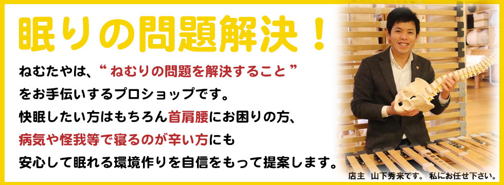 良いベッド・良いマットのことなら観音寺市のねむたやへ！直輸入価格で四国一のコストパフォーマンスを目指しています。ねむたや店主　山下秀来です。私にお任せ下さい。ねむたやは、“ねむりの問題を解決すること”
をお手伝いするプロショップです。
快眠したい方はもちろん首肩腰にお困りの方、
病気や怪我等で寝るのが辛い方にも
安心して眠れる環境作りを自信をもって提案します。