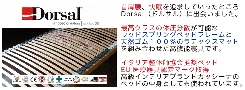 首肩腰、快眠を追求していったところ
Dorsal（ドルサル）に出会いました。

最高クラスの体圧分散が可能な
ウッドスプリングベッドフレームと
天然ゴム１００％のラテックスマット
を組み合わせた高機能寝具です。

イタリア整体師協会推奨ベッド
EU医療器具認定マーク取得
高級インテリアブランドカッシーナの
ベッドの中身としても使われています。