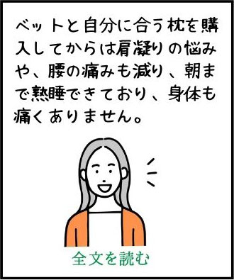 ベットと自分に合う枕を購入してからは肩凝りの悩みや、腰の痛みも減り、朝まで熟睡できており、身体も痛くありません。