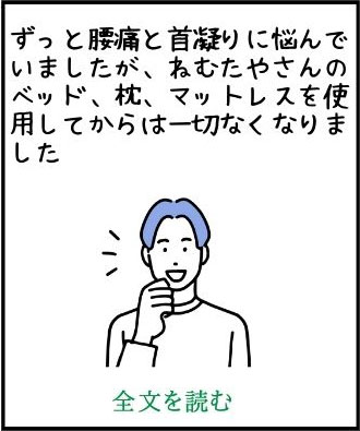 ずっと腰痛と首凝りに悩んでいましたが、ねむたやさんのベッド、枕、マットレスを使用してからは一切なくなりました