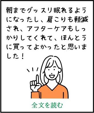 朝までグッスリ眠れるようになったし、肩こりも軽減され、アフターケアもしっかりしてくれて、ほんとうに買ってよかったと思いました！