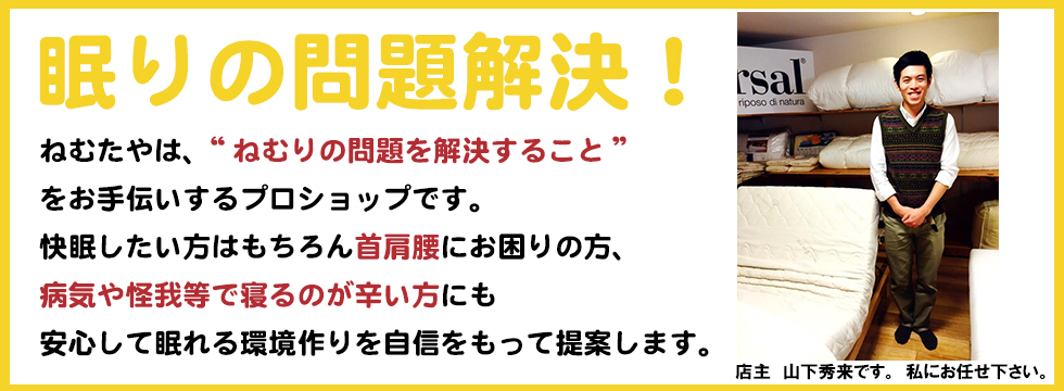 良いベッド・良いマットのことなら観音寺市のねむたやへ！直輸入価格で四国一のコストパフォーマンスを目指しています。ねむたや店主　山下秀来です。私にお任せ下さい。ねむたやは、“ねむりの問題を解決すること”
をお手伝いするプロショップです。
快眠したい方はもちろん首肩腰にお困りの方、
病気や怪我等で寝るのが辛い方にも
安心して眠れる環境作りを自信をもって提案します。